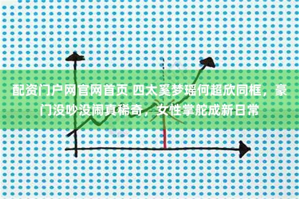 配资门户网官网首页 四太奚梦瑶何超欣同框，豪门没吵没闹真稀奇，女性掌舵成新日常