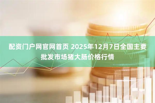 配资门户网官网首页 2025年12月7日全国主要批发市场猪大肠价格行情