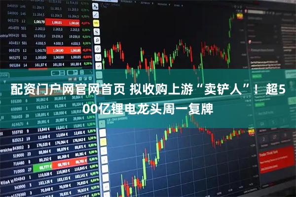 配资门户网官网首页 拟收购上游“卖铲人”！超500亿锂电龙头周一复牌