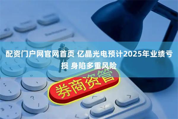 配资门户网官网首页 亿晶光电预计2025年业绩亏损 身陷多重风险