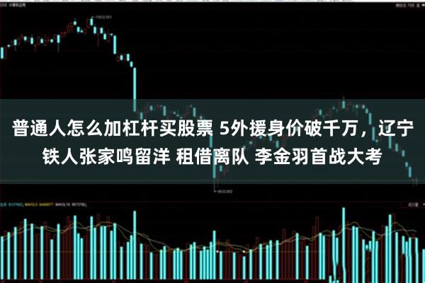 普通人怎么加杠杆买股票 5外援身价破千万，辽宁铁人张家鸣留洋 租借离队 李金羽首战大考