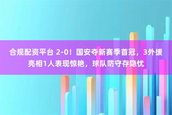 合规配资平台 2-0！国安夺新赛季首冠，3外援亮相1人表现惊艳，球队防守存隐忧