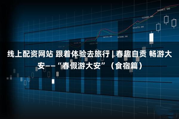 线上配资网站 跟着体验去旅行 | 春趣自贡 畅游大安——“春假游大安”（食宿篇）