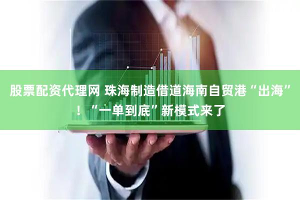 股票配资代理网 珠海制造借道海南自贸港“出海”！“一单到底”新模式来了
