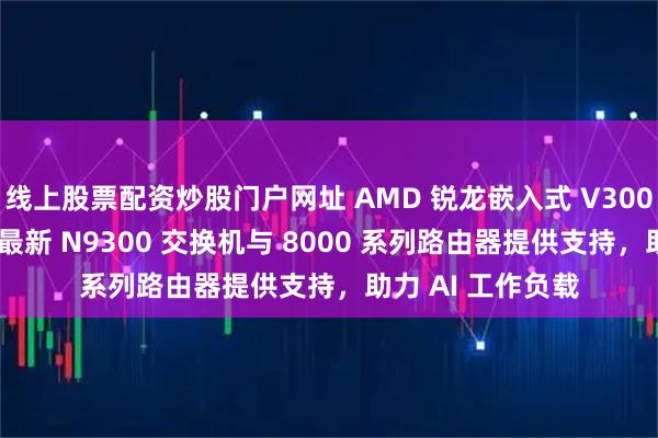 线上股票配资炒股门户网址 AMD 锐龙嵌入式 V3000 处理器为思科最新 N9300 交换机与 8000 系列路由器提供支持，助力 AI 工作负载