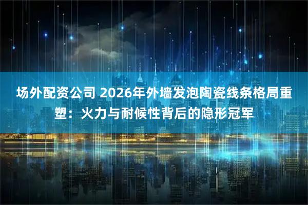 场外配资公司 2026年外墙发泡陶瓷线条格局重塑：火力与耐候性背后的隐形冠军