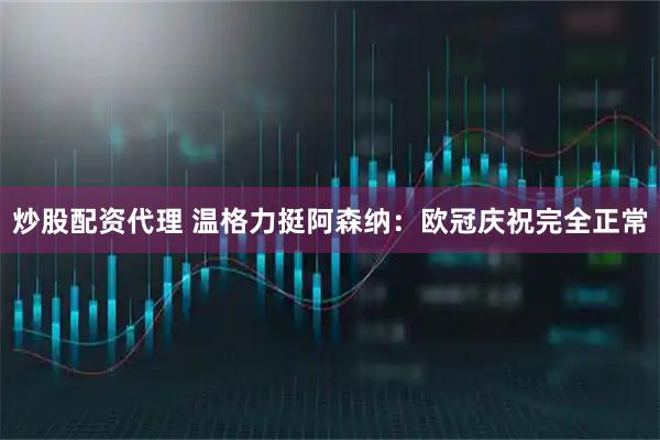 炒股配资代理 温格力挺阿森纳：欧冠庆祝完全正常