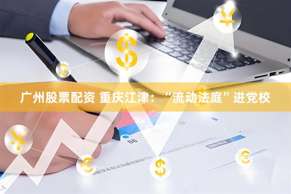 广州股票配资 重庆江津：“流动法庭”进党校
